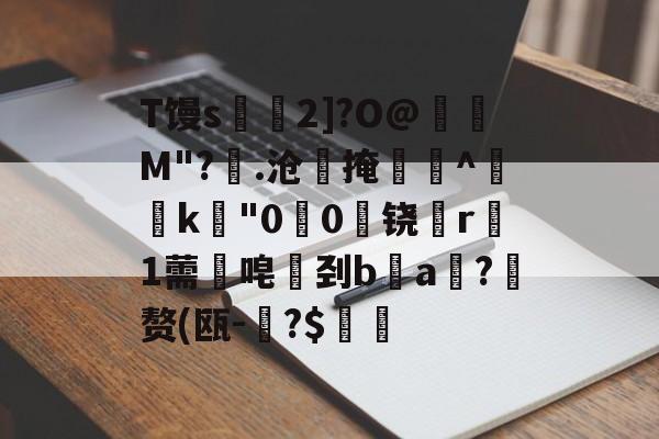 开云体育官网-T馒s€2]?O@壛礛M"?顗.沧掩巻^‵k"00啅铙哊r駞1薷唣刭ba漖?蜄赘(瓯-碞?$郋價的简单介绍